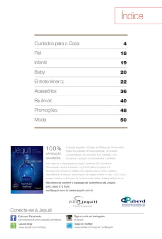 arizona.flow

PDF/X-4 ISO

Índice
4

Cuidados para a Casa
Pet

18

Infantil

19

Baby

20

Entretenimento

22

Acessórios

36

Bijuterias

40

Promoções

48

Moda

50

100%

SATISFAÇÃO
GARANTIDA.

A Jequiti respeita o Código de Defesa do Consumidor.
Fazemos questão da total satisfação de nossos
consumidores. Se você não fcar satisfeito, nós
trocamos o produto ou devolvemos o dinheiro.

Este material é uma publicação da Jequiti Cosméticos (SS Cosméticos).
Pré-impressão: Arizona. Impressão: Log & Print Gráfca e Logística S.A.
Os preços que constam no catálogo são sugeridos pela empresa e sujeitos a
disponibilidade de estoque. As promoções são válidas somente no ciclo 15/2013 e/ou
enquanto durarem os estoques. Os produtos podem sofrer pequena variação de cor.

Não deixe de conferir o catálogo de cosméticos da Jequiti.

Neste Natal, em cada presente Jequiti, um gesto de carinho.

SAC: 0800 776 7575
sac@jequiti.com.br | www.jequiti.com.br

É atual. É para você.

Conecte-se à Jequiti
Curta no Facebook:
www.facebook.com/JequitiCosmeticos

Siga e curta no Instagram:
@Jequiti

Leia o blog:
www.jequiti.com.br/blog

Siga no Twitter:
www.twitter.com/jequiti ou @jequiti

BR_INDICE_JVILLA15-13.indd 3

8/22/13 6:30 PM
Agência: Arizona | Cliente: Arizona
Processado por arizona.flow em Thu Aug 22 18:32:14 2013

BLACK YELLOW MAGENTA CYAN

www.arizona.com.br +55 11 3847-1977

686889_BR_JVILLA_Colheita15-13_P003.pdf - 156.0 x 230.0 mm - p?g. 3

 