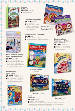 arizona.flow

PDF/X-4 ISO

Animais
do Mundo
R$ 39,90 (76536)
n Livro-móbile em 3D.

Caretas Engraçadas
R$ 15,90 cada
n 20,5 x 20,5 cm.
n Com mais de 50 adesivos
reutilizáveis para misturar e
combinar, criando caretas
muito engraçadas.

Monstros (76939)
Fazenda (76940)

Aprendendo a Desenhar
R$ 22,90
n Medidas: 21 x 27 cm, 40 págs.
n Traz uma história com 11 lições de desenho.

Quebra-cabeça
Redondo As Delícias
do Cozinheiro
R$ 19,90 (76877)
n Medidas: 18 x 18 cm, 8 págs.
n O contato com o livro estimula a
leitura nos pequenos.

Artes & Ideias Disney
Moda das Princesas
R$ 5,90 (76156)
n 20,5 x 27,5 cm. 32 págs.
n Traz a beleza de Cinderela, Branca
de Neve, Aurora, Bela e Jasmine em
peças feitas com diversas técnicas
de bordado, pedraria e pintura.

Aprendendo
a Dar Laço
R$ 39,90 (76934)

Espaço Sideral
(67850)

n Medidas: 21 x 26,5 cm, 12 págs.
n Ensina as crianças a amarrar os
cadarços de maneira divertida,
com histórias e atividades muito
engraçadas.

Animais (76935)
Mova e
Combine
R$ 39,90 cada

32

Objetos (76936)

n Medidas: 28 x 21 cm, 8 págs.
n O livro possui um jeito interativo de as crianças aprenderem temas que
elas adoram na infância. Movimente as peças e encontre as ranhuras
correspondentes para que elas fquem em pé.

BR_ENTRETENIMENTO_JVILLA15-13.indd 32

8/3/13 11:18 AM
Agência: Arizona | Cliente: Arizona
Processado por arizona.flow em Sat Aug 3 11:23:49 2013

BLACK YELLOW MAGENTA CYAN

www.arizona.com.br +55 11 3847-1977

686889_BR_JVILLA_Colheita15-13_P032.pdf - 156.0 x 230.0 mm - p?g. 32

 