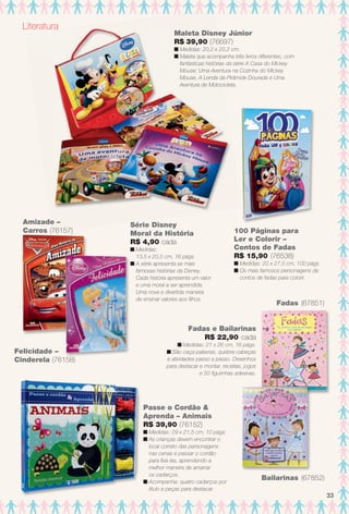 arizona.flow

PDF/X-4 ISO

Literatura

Maleta Disney Júnior
R$ 39,90 (76697)
n Medidas: 20,2 x 20,2 cm.
n Maleta que acompanha três livros diferentes, com
fantásticas histórias da série A Casa do Mickey
Mouse: Uma Aventura na Cozinha do Mickey
Mouse, A Lenda da Pirâmide Dourada e Uma
Aventura de Motocicleta.

Amizade –
Carros (76157)

Série Disney
Moral da História
R$ 4,90 cada

100 Páginas para
Ler e Colorir –
Contos de Fadas
R$ 15,90 (76538)

n Medidas:
13,5 x 20,5 cm, 16 págs.
n A série apresenta as mais
famosas histórias da Disney.
Cada história apresenta um valor
e uma moral a ser aprendida.
Uma nova e divertida maneira
de ensinar valores aos flhos.

n Medidas: 20 x 27,5 cm, 100 págs.
n Os mais famosos personagens de
contos de fadas para colorir.

Fadas (67851)

Fadas e Bailarinas
R$ 22,90 cada
Felicidade –
Cinderela (76158)

n Medidas: 21 x 26 cm, 16 págs.
n São caça-palavras, quebra-cabeças
e atividades passo a passo. Desenhos
para destacar e montar, receitas, jogos
e 50 fgurinhas adesivas.

Passe o Cordão &
Aprenda – Animais
R$ 39,90 (76152)
n Medidas: 29 x 21,5 cm, 10 págs.
n As crianças devem encontrar o
local correto das personagens
nas cenas e passar o cordão
para fxá-las, aprendendo a
melhor maneira de amarrar
os cadarços.
n Acompanha: quatro cadarços por
título e peças para destacar.

BR_ENTRETENIMENTO_JVILLA15-13.indd 33

Bailarinas (67852)
33

8/3/13 11:18 AM
Agência: Arizona | Cliente: Arizona
Processado por arizona.flow em Sat Aug 3 11:23:49 2013

BLACK YELLOW MAGENTA CYAN

www.arizona.com.br +55 11 3847-1977

686889_BR_JVILLA_Colheita15-13_P033.pdf - 156.0 x 230.0 mm - p?g. 33

 