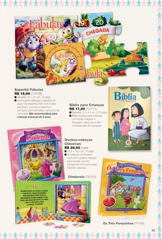 arizona.flow

PDF/X-4 ISO

Superkit Fábulas
R$ 16,90 (14108)
n Medidas: 27 x 27 cm, 10 págs.
n Livro quebra-cabeças e tabuleiro de
jogos. Acompanha DVD com muitas
atividades, músicas e desenhos
animados para estimular o raciocínio da
criançada. Não recomendável para
crianças menores de 3 anos.

Bíblia para Crianças
R$ 17,90 (14111)
n Medidas: 21 x 14 cm, 271 págs.
n Bíblia ilustrada para crianças,
com lindas imagens e
linguagem clara para a fácil
compreensão da criançada.

Quebra-cabeças
Clássicos
R$ 29,90 cada
n 19,5 x 19,5 cm. 10 págs.
n As crianças se divertem
com cinco quebra-cabeças
para montar, por livro,
interagindo com estas belas
histórias clássicas.

Cinderela (76153)

Os Três Porquinhos (76154)
35

BR_ENTRETENIMENTO_JVILLA15-13.indd 35

8/3/13 11:19 AM
Agência: Arizona | Cliente: Arizona
Processado por arizona.flow em Sat Aug 3 11:23:50 2013

BLACK YELLOW MAGENTA CYAN

www.arizona.com.br +55 11 3847-1977

686889_BR_JVILLA_Colheita15-13_P035.pdf - 156.0 x 230.0 mm - p?g. 35

 