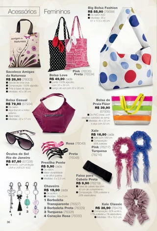 arizona.flow

PDF/X-4 ISO

Acessórios

Big Bolsa Fashion
R$ 55,90 (76699)

Femininos

n De náilon 600.
n Medidas: 35 x
61 x 17,5 x 45 cm.

Pink (76535)
Preta (76534)
Bolsa Love
R$ 49,90 cada

Sacoleco Amigas
da Natureza
R$ 26,90 (76003)

n Lonita 100% algodão,
com 33 x 39 cm.
n Lenço de voil com 30 x 30 cm.

n Sacola de lona crua.
n Composição: 100% algodão.
n Tinta à base de água.
n Medidas: 40 x 36 cm.

Bolsa de
Praia Flúor
R$ 39,90
(67935)

Bolsa Casual
R$ 79,90 (67934)
n De náilon.
n Alça tiracolo e bolso
externo.
n Ziper trator.
n Medidas: 22 x 17 cm.

n De PVC cristal, com
detalhes coloridos de verniz.
n Medidas: 45 x 33 cm
e alça com 50 cm.

Xale
R$ 16,90 cada
n Xale com 189 cm.
n Composição:
85% poliéster.

Rosa (76049)
Óculos de Sol
Rio de Janeiro
R$ 87,90 (67028)

Preta
(76048)
Presilha Pente
R$ 5,90 cada

n Feminino, com proteção
UVA e UVB (UV 400).

n De náilon.
n Maior durabilidade
e de difícil quebra.
n Medidas: 5 x 2,5 cm.

Chaveiro
R$ 19,90 cada
n De acrílico.
n Medidas: 14 x 3 cm.

1

2

Pink (76217)
Turquesa
(76216)

3
4

Faixa para
Cabelo Preta
R$ 9,90 (76219)
n Faixa de cabelo lisa com
40 cm de comprimento.
n Composição: 72% poliéster e
28% elastodieno.

1 Borboleta
Transparente (76327)
2 Borboleta Preta (76329)
3 Turquesa (76328)
4 Coração Rosa (76330)

Xale Classic
R$ 36,90 (76476)
n Composição: 82% acrílico,
17% poliéster e 1% elastodieno.
n Medidas: 18 x 13,5 cm.

36

BR_ACESSORIOS_JVILLA15-13.indd 36

8/15/13 11:27 AM
Agência: Arizona | Cliente: Arizona
Processado por arizona.flow em Thu Aug 15 11:34:05 2013

BLACK YELLOW MAGENTA CYAN

www.arizona.com.br +55 11 3847-1977

686889_BR_JVILLA_Colheita15-13_P036.pdf - 156.0 x 230.0 mm - p?g. 36

 