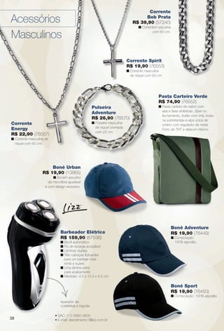 arizona.flow

PDF/X-4 ISO

Corrente
Bob Prata
R$ 39,90 (57240)

Acessórios
Masculinos

n Correntem asculina
com 60 cm.

Corrente Spirit
R$ 19,90 (76553)
n Corrente masculina
de níquel com 60 cm.

Pasta Carteiro Verde
R$ 74,90 (76552)
Pulseira
Adventure
R$ 26,90 (76570)
n Pulseira masculina
de níquel cromada
com 22 cm.

Corrente
Energy
R$ 22,90 (76557)

n Pasta carteiro de náilon com
aba e faixa sintéticas. Zíper no
fechamento, botão com ímã, bolso
na sobretampa e alça única de
ombro com regulador de metal.
Forro de TNT e debrum interno.

n Corrente masculina de
níquel com 60 cm.

Boné Urban
R$ 19,90 (13865)
n Boném asculino
de microfbra ajustável
e com design exclusivo.

Barbeador Elétrico
R$ 159,90 (67536)
n Bivolt automático.
n Fio de recarga acoplável.
n Lâminas duplas.
n Três cabeças futuantes
para um barbear mais
rente e suave.
n Uma lâmina extra
para acabamento.
n Medidas: 4,5 x 12,5 x 4,5 cm.

Boné Adventure
R$ 19,90 (76449)
n Composição:
100% algodão.

Boné Sport
R$ 19,90 (76450)
n Composição: 100% algodão.
Aparador de
costeletas e bigode.

38

• SAC: (11) 5660-2600
• E-mail: atendimento1@lizz.com.br

BR_ACESSORIOS_JVILLA15-13.indd 38

8/15/13 11:29 AM
Agência: Arizona | Cliente: Arizona
Processado por arizona.flow em Thu Aug 15 11:34:04 2013

BLACK YELLOW MAGENTA CYAN

www.arizona.com.br +55 11 3847-1977

686889_BR_JVILLA_Colheita15-13_P038.pdf - 156.0 x 230.0 mm - p?g. 38

 