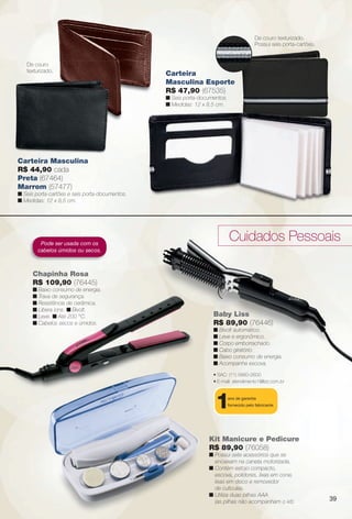 arizona.flow

PDF/X-4 ISO

De couro texturizado.
Possui seis porta-cartões.

De couro
texturizado.

Carteira
Masculina Esporte
R$ 47,90 (67535)
n Seis porta-documentos.
n Medidas: 12 x 8,5 cm.

Carteira Masculina
R$ 44,90 cada
Preta (67464)
Marrom (57477)
n Seis porta-cartões e seis porta-documentos.
n Medidas: 12 x 8,5 cm.

Cuidados Pessoais

Pode ser usada com os
cabelos úmidos ou secos.

Chapinha Rosa
R$ 109,90 (76445)
n Baixo consumo de energia.
n Trava de segurança.
n Resistência de cerâmica.
n Libera íons. n Bivolt.
n Leve. n Até 200 °C.
n Cabelos secos e úmidos.

Baby Liss
R$ 89,90 (76446)
n Bivolt automático.
n Leve e ergonômico.
n Corpo emborrachado.
n Cabo giratório.
n Baixo consumo de energia.
n Acompanha escova.
• SAC: (11) 5660-2600
• E-mail: atendimento1@lizz.com.br

1

ano de garantia
fornecido pelo fabricante.

Kit Manicure e Pedicure
R$ 89,90 (76058)
n Possui sete acessórios que se
encaixam na caneta motorizada.
n Contém estojo compacto,
escova, polidores, lixas em cone,
lixas em disco e removedor
de cutículas.
n Utiliza duas pilhas AAA
(as pilhas não acompanham o kit).

00% algodão.

BR_ACESSORIOS_JVILLA15-13.indd 39

39

8/15/13 11:29 AM
Agência: Arizona | Cliente: Arizona
Processado por arizona.flow em Thu Aug 15 11:34:05 2013

BLACK YELLOW MAGENTA CYAN

www.arizona.com.br +55 11 3847-1977

686889_BR_JVILLA_Colheita15-13_P039.pdf - 156.0 x 230.0 mm - p?g. 39

 