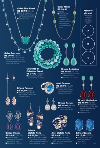 arizona.flow

PDF/X-4 ISO

Colar Mares
R$ 39,90
(76838)

Colar Blue Heart
R$ 29,90 (76145)

n Colar de níquel, com
pingente fxo de coração
azul-turquesa de resina.
n Medida: 50 cm.

Medidor
de anel

n Colar dourado,
de 95 cm,
intercalando
correntes com
pedras de acrílico
verde e pedras
de cristal jablonex
verde.

Para saber a
medida do
seu dedo,
use a tabela
abaixo.

P

M

Colar Supreme
R$ 39,90 (76431)

G

n Colar de níquel com 110 mm,
13 bolas de resina de 10 mm
na cor azul-turquesa e 12 bolas
de jablonex de 8 mm.

Conjunto de
Pulseiras Trend
R$ 37,90 (76434)

Brinco Belíssimo
R$ 45,90 (76149)
n Brinco oval dourado com
pedra de acrílico.
n Medidas: 13 x 10 mm.

n Conjunto com quatro
pulseiras na cor turquesa.

Anel Oceano
R$ 35,90 (76722)
n Anel de níquel, com
volta de cristal e centro
de resina lapidada de
13 mm, na cor azul.

Brinco Passion
R$ 39,90 (76847)

n Brinco dourado de 8 cm,
com corrente, cristais rosé
e pérolas de ABS.

Brinco Pérola
R$ 15,90 (76205)
n Brinco de pérola,
com 10 mm, de aço.

Brinco Vinum
R$ 39,90 (76721)

n Brinco de níquel,
trabalhado com gota de
resina na cor roxa.
n Medidas: 26 x 20 mm.

Brinco
Violeta Perla
R$ 35,90 (76720)

n Brinco anzol, na cor níquel,
com chumaço de pérolas
ABS ,de tamanhos variados,
nas cores pérola e roxa.

Anel Violeta Perla
R$ 29,90 (76719)

n Anel de níquel, ajustável,
com chumaço de pérolas
ABS, nas cores pérola e roxa.
n Medida: 8 mm.

BR_BIJOUTERIAS_JVILLA15-13.indd 41

Brinco Lindíssimo
R$ 49,90 (76166)

n Brinco grafte com pedras
de resina azul-turquesa, gota
vermelha, pedra redonda
branca e strass.
n Medida: 6,6 cm.

Brinco Oceano
R$ 15,90 (76723)
n Brinco de níquel, com
resina oval lapidada
na cor azul.
n 14 x 11 mm.

41

8/8/13 1:37 AM
Agência: Arizona | Cliente: Arizona
Processado por arizona.flow em Thu Aug 8 01:38:53 2013

BLACK YELLOW MAGENTA CYAN

www.arizona.com.br +55 11 3847-1977

686889_BR_JVILLA_Colheita15-13_P041.pdf - 156.0 x 230.0 mm - p?g. 41

 