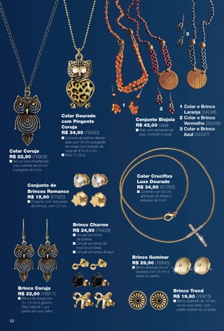 arizona.flow

PDF/X-4 ISO

3

1
Colar Dourado
com Pingente
Coruja
R$ 34,90 (76550)

Colar Coruja
R$ 22,90 (76909)

n Corrente de bolinha diamantada com 70 cm e pingente
de coruja com coração de
onça de 4,3 x 2,3 cm.
n Peso 11,30 g.

2
Conjunto Biojoia
R$ 42,00 cada
n Feito com sementes de
açaí, morototó e jupati.

1 Colar e Brinco
Laranja (34248)
2 Colar e Brinco
Vermelho (34249)
3 Colar e Brinco
Azul (34247)

n Na cor ouro envelhecido,
com corrente de 23 cm
e pingente de 3 cm.

Colar Crucifxo
Luxo Dourado
R$ 34,90 (67293)

Conjunto de
Brincos Romance
R$ 15,90 (67920)

n Corrente com 40 cm,
aplicação de strass e
extensor de 3 cm.

n Conjunto com dois pares
de brincos, com 0,5 cm.

Brinco Charme
R$ 24,90 (76429)

n Um par em forma
de bolinha.
n Um par em forma de
rosa na cor preta.
n Um par em forma de laço.

Brinco Iluminar
R$ 29,90 (76845)
n Brinco redondo na cor
dourada com 13 mm e
strass no centro.

Brinco Coruja
R$ 22,90 (76911)

Brinco Trend
R$ 19,90 (76913)

n Brinco de coruja com
3 x 1,5 cm e gancho.
Peso total de 7 g e
banho em ouro velho.

n Brinco redondo de 14 mm,
na cor ouro velho, com
pedra octante na cor preta.

42

BR_BIJOUTERIAS_JVILLA15-13.indd 42

8/8/13 12:49 AM
Agência: Arizona | Cliente: Arizona
Processado por arizona.flow em Thu Aug 8 00:54:47 2013

BLACK YELLOW MAGENTA CYAN

www.arizona.com.br +55 11 3847-1977

686889_BR_JVILLA_Colheita15-13_P042.pdf - 156.0 x 230.0 mm - p?g. 42

 