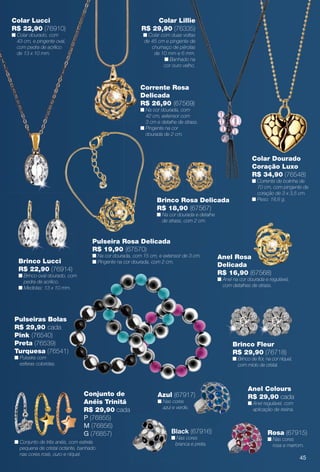 arizona.flow

PDF/X-4 ISO

Colar Lucci
R$ 22,90 (76910)

Colar Lillie
R$ 29,90 (76335)

n Colar dourado, com
43 cm, e pingente oval,
com pedra de acrílico
de 13 x 10 mm.

n Colar com duas voltas
de 45 cm e pingente de
chumaço de pérolas
de 10 mm e 6 mm.
n Banhado na
cor ouro velho.

Corrente Rosa
Delicada
R$ 26,90 (67569)

n Na cor dourada, com
42 cm, extensor com
3 cm e detalhe de strass.
n Pingente na cor
dourada de 2 cm.

Colar Dourado
Coração Luxo
R$ 34,90 (76548)

Brinco Rosa Delicada
R$ 18,90 (67567)

n Corrente de bolinha de
70 cm, com pingente de
coração de 3 x 3,5 cm.
n Peso: 18,6 g.

n Na cor dourada e detalhe
de strass, com 2 cm.

Pulseira Rosa Delicada
R$ 19,90 (67570)

n Na cor dourada, com 15 cm, e extensor de 3 cm.
n Pingente na cor dourada, com 2 cm.

Brinco Lucci
R$ 22,90 (76914)

Anel Rosa
Delicada
R$ 16,90 (67568)

n Brinco oval dourado, com
pedra de acrílico.
n Medidas: 13 x 10 mm.

n Anel na cor dourada e regulável,
com detalhes de strass.

Pulseiras Bolas
R$ 29,90 cada
Pink (76540)
Preta (76539)
Turquesa (76541)

Brinco Fleur
R$ 29,90 (76718)

n Pulseira com
esferas coloridas.

n Brinco de for, na cor níquel,
com miolo de cristal.

Conjunto de
Anéis Trinitá
R$ 29,90 cada
P (76855)
M (76856)
G (76857)
n Conjunto de três anéis, com estrela
pequena de cristal octante, banhado
nas cores rosé, ouro e níquel.

Anel Colours
R$ 29,90 cada

Azul (67917)
n Nas cores
azul e verde.

n Anel regulável, com
aplicação de resina.

Black (67916)

n Nas cores
branca e preta.

Rosa (67915)
n Nas cores
rosa e marrom.

45

BR_BIJOUTERIAS_JVILLA15-13.indd 45

8/8/13 12:50 AM
Agência: Arizona | Cliente: Arizona
Processado por arizona.flow em Thu Aug 8 00:54:46 2013

BLACK YELLOW MAGENTA CYAN

www.arizona.com.br +55 11 3847-1977

686889_BR_JVILLA_Colheita15-13_P045.pdf - 156.0 x 230.0 mm - p?g. 45

 