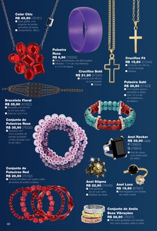 arizona.flow

PDF/X-4 ISO

Colar Chic
R$ 49,90 (76161)
n Colar grafte, com
pingente de pedras
vermelhas de resina.
n Comprimento: 48cm.

Pulseira
Roxa
R$ 6,90 (76050)

Crucifxo Fé
R$ 19,80 (57244)

n Maior durabilidade e de difícil quebra.
n Medidas: 7 cm de circunferência
e 3 cm de largura.

n Corrente com 48 cm,
na cor dourada.
n Unissex.

Crucifxo Bold
R$ 21,90 (57245)
n Corrente com 48 cm,
na cor dourada.
n Unissex.

Pulseira Galé
R$ 35,80 (57423)
n Com pedras azuis e
vermelhas e strass.
n Com 16 cm de
circunferência e
de elástico.

Bracelete Floral
R$ 35,90 (67922)
n Bracelete com 23 cm,
na cor ouro velho.
n Extensor com 4 cm.

Conjunto de
Pulseiras Rose
R$ 35,90 (76332)
n Conjunto com
cinco pulseiras de
pérolas ajustáveis,
confeccionadas com
fo de náilon.

Anel Rocker
R$ 39,90 cada
P (76852)
G (76854)
n Anel de níquel,
com pedra preta
de resina.

Conjunto de
Pulseiras Red
R$ 29,90 (76162)

n Pulseira vermelha com quatro voltas
de pedras de acrílico e resina.

Anel Stigma
R$ 22,90 (76435)
n Anel ajustável,
na cor ouro velho.
n Detalhes de strass.

Anel Luxo
R$ 19,90 (67921)

n Anel regulável com pedras
de cristal e preta.

Conjunto de Anéis
Boas Vibrações
R$ 28,90 (76007)

n Três anéis ajustáveis com escritas
nas cores dourada, prata e cobre.

46

BR_BIJOUTERIAS_JVILLA15-13.indd 46

8/8/13 12:51 AM
Agência: Arizona | Cliente: Arizona
Processado por arizona.flow em Thu Aug 8 00:54:46 2013

BLACK YELLOW MAGENTA CYAN

www.arizona.com.br +55 11 3847-1977

686889_BR_JVILLA_Colheita15-13_P046.pdf - 156.0 x 230.0 mm - p?g. 46

 