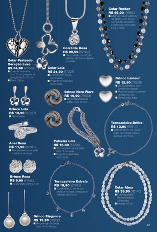 arizona.flow

PDF/X-4 ISO

Colar Rocker
R$ 46,90 (76840)

n Colar com duas voltas na
cor grafte, com 58 cm,
com pedras de acrílico
e cristal nas cores preto,
fumê e cristal.

Corrente Rosa
R$ 22,90 (67562)
(57244)

Colar Prateado
Coração Luxo
R$ 34,90 (76549)

n Corrente de bolinha,
com 70 cm, pingente de
coração de 3 x 3,5 cm.
n Peso: 18,6 g.

n Na cor prata, com 42 cm,
extensor de 3 cm e detalhe
de strass.

Colar Lola
R$ 21,90 (57228)
n Corrente com 50 cm,
na cor prata.
n Pingente de borboleta,
na cor prata.

Brinco Nero Fiore
R$ 19,90 (76843)
n Brinco trabalhado de
grafte, com 13 mm.

Brinco Lamour
R$ 12,90 (76208)

n De aço cirúrgico, com
formato de coração.
n Pode ser usado no primeiro
ou segundo furo.
n Tarraxa press baby.

Brinco Lola
R$ 12,90 (57227)
n Na cor prata.

Tornozeleira Brilho
R$ 13,90 (67914)
n Corrente de 27 cm, na cor
prata, com strass cristal e
extensor de 2,5 cm.

Anel Rosa
R$ 11,90 (67561)

n Anel ajustável na cor prata
e detalhes de strass.

Brinco Rosa
R$ 9,90 (67560)

n Na cor prata, com 0,7 cm.

Pulseira Lola
R$ 18,80 (57226)

n Três correntes, na cor prata,
com 17 cm cada.
n Pingente de borboleta,
na cor prata.

Tornozeleira Estrela
R$ 19,90 (67913)

n Corrente de 27 cm na cor
prata, com strass, berloques e
extensor de 2,5 cm.

Colar Alma
R$ 39,90 (76143)
n Colar de pedras
de resina branca
(78 pedras).
n Medida: 97 cm.

Brinco Elegance
R$ 19,90 (76206)
n Brinco longo de pérola,
com 14 mm de aço.

47

BR_BIJOUTERIAS_JVILLA15-13.indd 47

8/8/13 12:51 AM
Agência: Arizona | Cliente: Arizona
Processado por arizona.flow em Thu Aug 8 00:54:47 2013

BLACK YELLOW MAGENTA CYAN

www.arizona.com.br +55 11 3847-1977

686889_BR_JVILLA_Colheita15-13_P047.pdf - 156.0 x 230.0 mm - p?g. 47

 