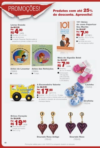 arizona.flow

PDF/X-4 ISO

PROMOÇÕES!

Produtos com até 25%
de desconto. Aproveite!
101 Ideias
de como Paparicar
Seu Marido
De: R$ 9,90
Por:
,90

Livros Orando
De: R$ 5,90
Por:
,90

R$

4

cada

R$

n Medidas: 20 x 20 cm.
n Livro de brochura.
n A coleção Pequenas Orações auxilia os
pequenos no primeiro contato com a fé.

7

(67981)

n Medidas: 10,5 x 15 cm,
112 págs.
n Traz dicas de como
ser uma esposa melhor.

Meia de Algodão Bebê
De: R$ 9,90
Por:
,90

R$
Antes de Levantar
(76883)
n 16 págs.

Antes das Refeições
(76884)
n 17 págs.

7

n Tamanho:

cada

de 0 a 15 meses.

n Composição:
72% algodão,
23% poliamida,
3% elastodieno
e 2% elastano.

Lacinho
(76253)

A Escavadeira Valente
De: R$ 22,90
Por:
,90

R$

17

(67777)

n Medidas: 10 x 16 x 2,5 cm, 10 págs.
n Rimas que contam a história sobre um dia
de trabalho e diversão de uma escavadeira
chamada Valente.

Girafnha
(76254)

Brinco Coração
De: R$ 24,90
Por:
,90

R$

19

cada

n Brinco de pino com
coração de murano.
n Peso: 2,2 g.

Dourado Rosa Antigo
(76542)
48

Dourado Roxo
(76543)

Promoções válidas para o ciclo 15/2013 ou enquanto durarem os estoques.

BR_PROMO_JVILLA15-13.indd 48

8/19/13 9:39 AM
Agência: Arizona | Cliente: Arizona
Processado por arizona.flow em Mon Aug 19 09:43:56 2013

BLACK YELLOW MAGENTA CYAN

www.arizona.com.br +55 11 3847-1977

686889_BR_JVILLA_Colheita15-13_P048.pdf - 156.0 x 230.0 mm - p?g. 48

 