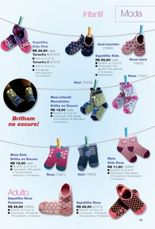 arizona.flow

PDF/X-4 ISO

Moda

Infantil

Sapatilha
Kids Pink
R$ 29,90 cada
Tamanho 1 (67972)

Azul-marinho
(76906)
Sapatilha Kids
R$ 29,90 cada

n Veste do 22 ao 26.

Tamanho 2 (67973)

n Tamanho: do 22 ao 26.
n Composição: 79%
algodão, 20% poliamida
e 1% elastano.
n Antiderrapante.

n Veste do 26 ao 33.
n 73% algodão,
26% poliamida e
1% de elastano.

Rosa-claro
(76905)

Rosa (76257)

Azul (76258)

Meia Infantil
Monstrinho
Brilha no Escuro
R$ 12,90 cada

Brilham
no escuro!

n Tamanho: do 22 ao 26.
n Composição: 60% algodão,
35% poliamida, 3% elastodieno
e 2% elastano.

Meia Kids
Brilha no Escuro
R$ 12,90 cada
n Tamanho: do 22 ao 26.
n Composição: 68% algodão,
27% poliamida,3%
elastodieno e 2% elastano.

Meia
Kids Rosa
R$ 11,90 (76897)
Rosa (76901)

n Tamanho: do 22 ao 26.
n Composição: 58% algodão,
37% poliamida, 3% elastodieno
e 2% elastano.

Azul (76900)

Adulto
Sapatilha Rosa
Feminina
R$ 29,90 (76904)

Sapatilha Rosa
R$ 29,90 (67974)

n Tamanho: do 34 ao 39.
n Composição: 79% algodão,
20% poliamida e 1% elastano.

n Tamanho: do 34 ao 39.
n Composição: 79% algodão,
20% poliamida e 1% elastano.

49

BR_MODA_JVILLA_16-13.indd 49

8/22/13 3:31 AM
Agência: Arizona | Cliente: Arizona
Processado por arizona.flow em Thu Aug 22 03:32:08 2013

BLACK YELLOW MAGENTA CYAN

www.arizona.com.br +55 11 3847-1977

686889_BR_JVILLA_Colheita15-13_P049.pdf - 156.0 x 230.0 mm - p?g. 49

 