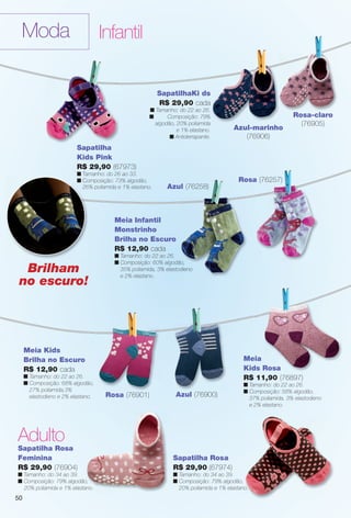 arizona.flow

PDF/X-4 ISO

Moda

Infantil

SapatilhaKi ds
R$ 29,90 cada
n Tamanho: do 22 ao 26.
n
Composição: 79%
algodão, 20% poliamida
e 1% elastano.
n Antiderrapante.

Azul-marinho
(76906)

Rosa-claro
(76905)

Sapatilha
Kids Pink
R$ 29,90 (67973)
n Tamanho: do 26 ao 33.
n Composição: 73% algodão,
26% poliamida e 1% elastano.

Rosa (76257)
Azul (76258)

Meia Infantil
Monstrinho
Brilha no Escuro
R$ 12,90 cada

Brilham
no escuro!

n Tamanho: do 22 ao 26.
n Composição: 60% algodão,
35% poliamida, 3% elastodieno
e 2% elastano.

Meia Kids
Brilha no Escuro
R$ 12,90 cada
n Tamanho: do 22 ao 26.
n Composição: 68% algodão,
27% poliamida,3%
elastodieno e 2% elastano.

Meia
Kids Rosa
R$ 11,90 (76897)
Rosa (76901)

n Tamanho: do 22 ao 26.
n Composição: 58% algodão,
37% poliamida, 3% elastodieno
e 2% elastano.

Azul (76900)

Adulto
Sapatilha Rosa
Feminina
R$ 29,90 (76904)

Sapatilha Rosa
R$ 29,90 (67974)

n Tamanho: do 34 ao 39.
n Composição: 79% algodão,
20% poliamida e 1% elastano.

n Tamanho: do 34 ao 39.
n Composição: 79% algodão,
20% poliamida e 1% elastano.

50

BR_MODA_JVILLA_15-13.indd 50

8/8/13 9:21 PM
Agência: Arizona | Cliente: Arizona
Processado por arizona.flow em Thu Aug 8 21:25:32 2013

BLACK YELLOW MAGENTA CYAN

www.arizona.com.br +55 11 3847-1977

686889_BR_JVILLA_Colheita15-13_P050.pdf - 156.0 x 230.0 mm - p?g. 50

 