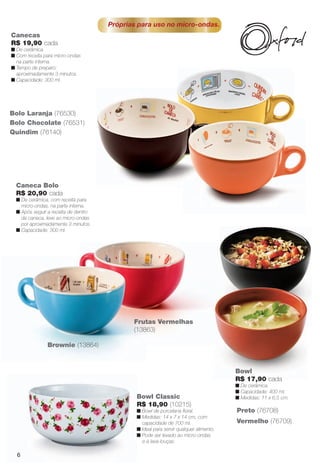 arizona.flow

PDF/X-4 ISO

Próprias para uso no micro-ondas.
Canecas
R$ 19,90 cada
n De cerâmica.
n Com receita para micro-ondas
na parte interna.
n Tempo de preparo:
aproximadamente 3 minutos.
n Capacidade: 300 ml.

Bolo Laranja (76530)
Bolo Chocolate (76531)
Quindim (76140)

Caneca Bolo
R$ 20,90 cada
n De cerâmica, com receita para
micro-ondas, na parte interna.
n Após seguir a receita de dentro
da caneca, leve ao micro-ondas
por aproximadamente 3 minutos.
n Capacidade: 300 ml.

Frutas Vermelhas
(13863)
Brownie (13864)

Bowl
R$ 17,90 cada
n De cerâmica.
n Capacidade: 400 ml.
n Medidas: 11 x 6,5 cm.

Bowl Classic
R$ 18,90 (10215)
n Bowl de porcelana foral.
n Medidas: 14 x 7 x 14 cm, com
capacidade de 700 ml.
n Ideal para servir qualquer alimento.
n Pode ser levado ao micro-ondas
e à lava-louças.

Preto (76708)
Vermelho (76709)

6

BR_CUIDADOSPARACASA_JVILLA15-13.indd 6

8/20/13 2:43 AM
Agência: Arizona | Cliente: Arizona
Processado por arizona.flow em Tue Aug 20 02:47:38 2013

BLACK YELLOW MAGENTA CYAN

www.arizona.com.br +55 11 3847-1977

686889_BR_JVILLA_Colheita15-13_P006.pdf - 156.0 x 230.0 mm - p?g. 6

 