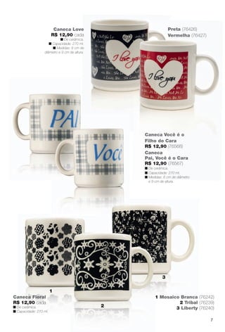 arizona.flow

PDF/X-4 ISO

Preta (76426)
Vermelha (76427)

Caneca Love
R$ 12,90 cada

n De cerâmica.
n Capacidade: 270 ml.
n Medidas: 8 cm de
diâmetro e 9 cm de altura.

Caneca Você é o
Filho do Cara
R$ 12,90 (76568)
Caneca
Pai, Você é o Cara
R$ 12,90 (76567)

n De cerâmica.
n Capacidade: 270 ml.
n Medidas: 8 cm de diâmetro
e 9 cm de altura.

3
1
Caneca Floral
R$ 12,90 cada

n De cerâmica.
n Capacidade: 270 ml.

2

1 Mosaico Branca (76242)
2 Tribal (76239)
3 Liberty (76240)
7

BR_CUIDADOSPARACASA_JVILLA15-13.indd 7

8/17/13 12:52 PM

Agência: Arizona | Cliente: Arizona
Processado por arizona.flow em Sat Aug 17 12:53:30 2013

BLACK YELLOW MAGENTA CYAN

www.arizona.com.br +55 11 3847-1977

686889_BR_JVILLA_Colheita15-13_P007.pdf - 156.0 x 230.0 mm - p?g. 7

 
