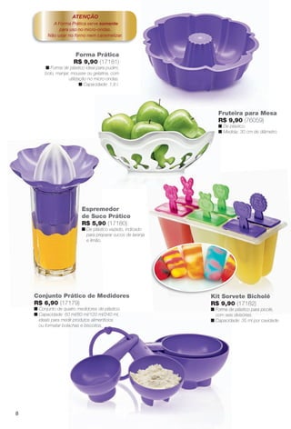 arizona.flow

PDF/X-4 ISO

ATENÇÃO
A Forma Prática serve somente
para uso no micro-ondas.
Não usar no forno nem caramelizar.

Forma Prática
R$ 9,90 (17181)
n Forma de plástico ideal para pudim,
bolo, manjar, mousse ou gelatina, com
utilização no micro-ondas.
n Capacidade: 1,8 l.

Fruteira para Mesa
R$ 9,90 (76059)
n De plástico.
n Medida: 30 cm de diâmetro.

Espremedor
de Suco Prático
R$ 5,90 (17180)
n De plástico vazado, indicado
para preparar sucos de laranja
e limão.

Conjunto Prático de Medidores
R$ 6,90 (17179)
n Conjunto de quatro medidores de plástico.
n Capacidade: 60 ml/80 ml/120 ml/240 ml,
ideais para medir produtos alimentícios
ou formatar bolachas e biscoitos.

Kit Sorvete Bicholé
R$ 9,90 (17182)
n Forma de plástico para picolé,
com seis divisórias.
n Capacidade: 35 ml por cavidade.

8

BR_CUIDADOSPARACASA_JVILLA15-13.indd 8

8/17/13 2:03 AM
Agência: Arizona | Cliente: Arizona
Processado por arizona.flow em Sat Aug 17 02:08:58 2013

BLACK YELLOW MAGENTA CYAN

www.arizona.com.br +55 11 3847-1977

686889_BR_JVILLA_Colheita15-13_P008.pdf - 156.0 x 230.0 mm - p?g. 8

 