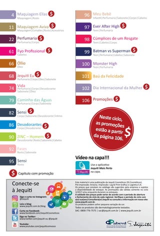 101 Baú da Felicidade
Leia o blog:
www.jequit.com.br/blog
Siga no Twiter:
www.twiter.com/jequit ou @jequit
Curta no Facebook:
www.facebook.com/JequitCosmetcos
Conecte-se
à Jequit
Youtube:
www.youtube.com/jequitcomvoce
Este material é uma publicação da Jequit Cosmétcos (SS Cosmétcos).
Pré-impressão: Arizona. Impressão: Log & Print Gráfca e Logístca S.A.
Os preços que constam no catálogo são sugeridos pela empresa e sujeitos
a disponibilidade de estoque. As promoções são válidas somente no ciclo
3/2017 e/ou enquanto durarem os estoques.
A validade dos preços pode variar de acordo com o período de abertura
e fechamento do ciclo de cada regional. Verifque o período do ciclo com
a(o) sua(seu) Consultora(or) Jequit ou consulte a informação em nosso site:
www.jequit.com.br.
Os produtos podem sofrer pequena variação de cor.
Todos os produtos são dermatologicamente testados.
SAC: 0800-776-7575 | sac@jequit.com.br | www.jequit.com.br
95 Sensi
Rosto
96 Meu Bebê
Infantl|Perfumaria|Sabonete|Corpo|Cabelos
98 Cúmplices de um Resgate
Teen|Cabelos|Corpo
100 Monster High
Teen|Perfumaria
Siga e curta no Instagram:
@Jequit
Fases
Rosto|Sabonete
92
22 Perfumaria
Perfumaria|Corpo
$
Ever Afer High
Teen|Perfumaria
97 $
99 Batman vs Superman
Teen|Perfumaria|Cabelos|Sabonete
$
$106 Promoções
$4 Maquiagem Ellas
Maquiagem|Rosto
$11 Maquiagem Aviva
Maquiagem|Esmaltes|Rosto|Acessórios
66 Óllio
Óleo
74
Vida
Perfumaria|Corpo|Desodorante
Sabonete|Óleo
Caminho das Águas
Perfumaria|Corpo|Sabonete
79
Capítulo com promoção$
Neste ciclo,
as promoções
estão a partr
da página 106.
$
$Dia Internacional da Mulher102
82 Sensi
Corpo|Sabonete|Desodorante|Íntmo
$
86 Desodorantes
Corpo|Desodorante $
90 ZINC – Homem
Desodorante|Rosto|Sabonete|Cabelos
$
68 Jequit Eu
Perfumaria|Corpo|Óleo|Sabonete
$
Cabelos
Fyo Profssional61 $
Use o aplicatvo
Jequit Mais Perto
na capa.
Vídeo na capa!!!
 