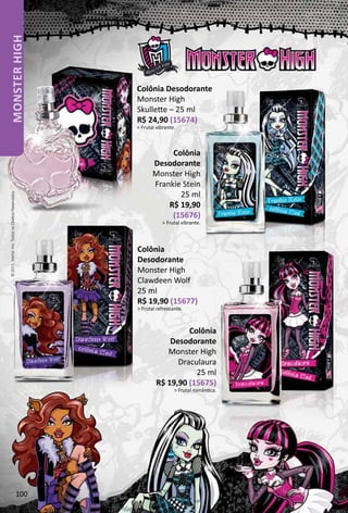 Colônia Desodorante
Monster High
Skullete – 25 ml
R$ 24,90 (15674)
 Frutal vibrante.
Colônia
Desodorante
Monster High
Frankie Stein
25 ml
R$ 19,90
(15676)
 Frutal vibrante.
Colônia
Desodorante
Monster High
Clawdeen Wolf
25 ml
R$ 19,90 (15677)
 Frutal refrescante.
Colônia
Desodorante
Monster High
Draculaura
25 ml
R$ 19,90 (15675)
 Frutal romântca.
©2015.Mattel,Inc.TodososDireitosReservados.
100
MONSTERHIGH
 
