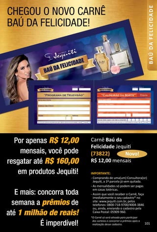 CHEGOU O NOVO CARNÊ
BAÚ DA FELICIDADE!
Por apenas R$ 12,00
mensais, você pode
resgatar até R$ 160,00
em produtos Jequiti!
E mais: concorra toda
semana a prêmios de
até 1 milhão de reais!
É imperdível!
IMPORTANTE:
- Comprando de uma(um) Consultora(or)
Jequit, a 1ª parcela já vem quitada.
- As mensalidades só podem ser pagas
em casas lotéricas.
- Assim que você receber o Carnê, faça
imediatamente o seu cadastro* no
site: www.jequit.com.br, pelos
telefones: 0800-718-9700/4004-3846
ou, ainda, enviando o cadastro pela
Caixa Postal: 05909-960.
*OCarnêsóseráatvadoparapartcipar
dossorteioseconcorreraprêmiosapósa
realizaçãodessecadastro.
Carnê Baú da
Felicidade Jequit
(73822)
R$ 12,00 mensais
Novo!
101
BAÚDAFELICIDADE
 