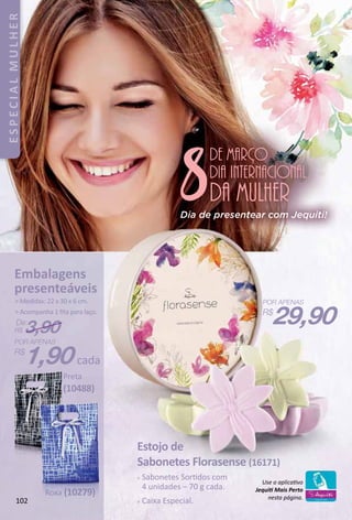 8
de março
da mulher
dia internacional
Estojo de
Sabonetes Florasense (16171)
 Sabonetes Sortdos com
4 unidades – 70 g cada.
 Caixa Especial.
29,90
1,90cada
De:
R$ 3,90
Embalagens
presenteáveis
 Medidas: 22 x 30 x 6 cm.
 Acompanha 1 ﬁta para laço.
Use o aplicatvo
Jequit Mais Perto
nesta página.
Roxa (10279)
Preta
(10488)
Dia de presentear com Jequiti!
102
ESPECIALMULHER
 