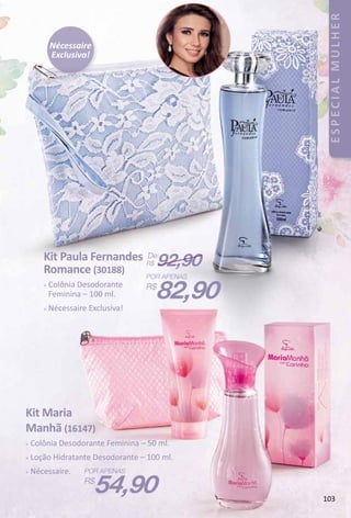 Nécessaire
Exclusiva!
Kit Maria
Manhã (16147)
 Colônia Desodorante Feminina – 50 ml.
 Loção Hidratante Desodorante – 100 ml.
 Nécessaire.
54,90
Kit Paula Fernandes
Romance (30188)
 Colônia Desodorante
Feminina – 100 ml.
 Nécessaire Exclusiva!
82,90
De:
R$ 92,90
103
ESPECIALMULHER
 