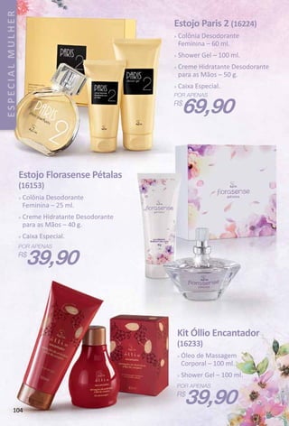 104
ESPECIALMULHER
Kit Óllio Encantador
(16233)
 Óleo de Massagem
Corporal – 100 ml.
 Shower Gel – 100 ml.
39,90
Estojo Paris 2 (16224)
 Colônia Desodorante
Feminina – 60 ml.
 Shower Gel – 100 ml.
 Creme Hidratante Desodorante
para as Mãos – 50 g.
 Caixa Especial.
69,90
Estojo Florasense Pétalas
(16153)
 Colônia Desodorante
Feminina – 25 ml.
 Creme Hidratante Desodorante
para as Mãos – 40 g.
 Caixa Especial.
39,90
 