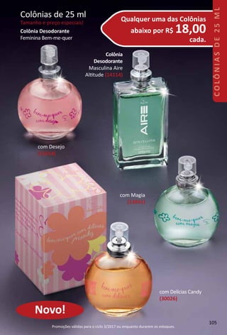 Qualquer uma das Colônias
abaixo por R$ 18,00
cada.
Colônias de 25 ml
Tamanho e preço especiais!
Colônia
Desodorante
Masculina Aire
Alttude (14114)
com Desejo
(15654)
com Magia
(13841)
Colônia Desodorante
Feminina Bem-me-quer
Novo!
com Delícias Candy
(30026)
105
COLÔNIASDE25ML
Promoções válidas para o ciclo 3/2017 ou enquanto durarem os estoques.
 