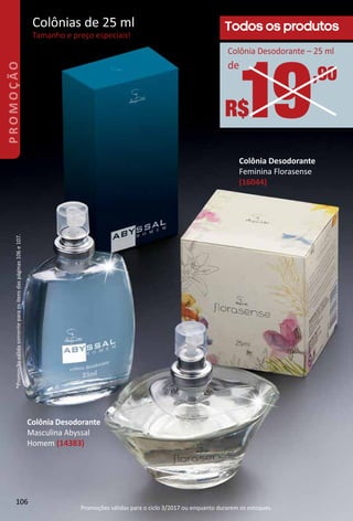 Colônia Desodorante
Feminina Florasense
(16044)
Todos os produtos
19,90
R$
de
Colônia Desodorante – 25 ml
Colônias de 25 ml
Tamanho e preço especiais!
Colônia Desodorante
Masculina Abyssal
Homem (14383)
*Promoçãoválidasomenteparaositensdaspáginas106e107.
106
PROMOÇÃO
Promoções válidas para o ciclo 3/2017 ou enquanto durarem os estoques.
 