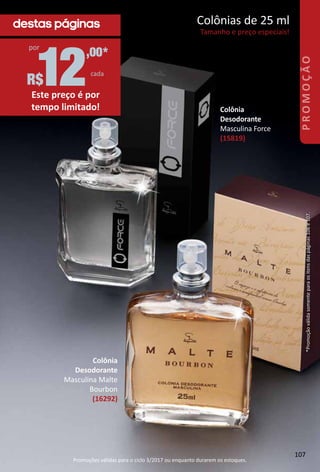 Colônia
Desodorante
Masculina Malte
Bourbon
(16292)
Colônia
Desodorante
Masculina Force
(15819)
12
,00*
cada
R$
por
Este preço é por
tempo limitado!
destas páginas Colônias de 25 ml
Tamanho e preço especiais!
*Promoçãoválidasomenteparaositensdaspáginas106e107.
107
PROMOÇÃO
Promoções válidas para o ciclo 3/2017 ou enquanto durarem os estoques.
 
