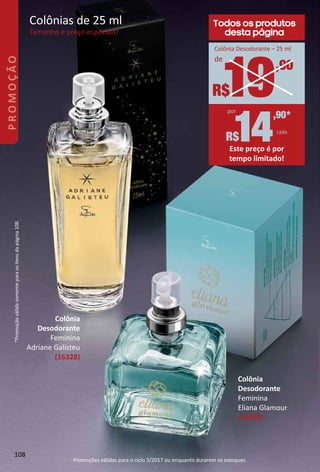 Colônia
Desodorante
Feminina
Adriane Galisteu
(16328)
Colônias de 25 ml
Tamanho e preço especiais!
14
,90*
cada
R$
por
Este preço é por
tempo limitado!
Todos os produtos
desta página
19,90
R$
de
Colônia Desodorante – 25 ml
Colônia
Desodorante
Feminina
Eliana Glamour
(16039)
*Promoçãoválidasomenteparaositensdapágina108.
108
PROMOÇÃO
Promoções válidas para o ciclo 3/2017 ou enquanto durarem os estoques.
 