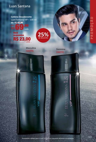 Luan Santana
Masculina
(16274)
Feminina
(16272)
Colônia Desodorante
Luan Santana VIP – 100 ml
de: R$ 92,90
por:
R$69,90
cada
Você
economiza
R$ 23,00cada
25%de desconto
111
PROMOÇÃO
Promoções válidas para o ciclo 3/2017 ou enquanto durarem os estoques.
 
