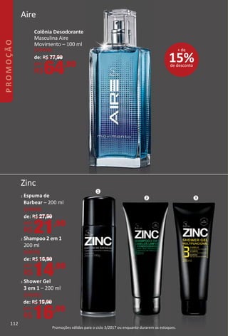 Aire
Zinc
1 Espuma de
Barbear – 200 ml
(14504)
de: R$ 27,90
por:
R$21,90
2 Shampoo 2 em 1
200 ml
(14973)
de: R$ 16,90
por:
R$14,90
3 Shower Gel
3 em 1 – 200 ml
(14501)
de: R$ 19,90
por:
R$16,90
15%de desconto
+ de
Colônia Desodorante
Masculina Aire
Movimento – 100 ml
(14264)
de: R$ 77,90
por:
R$64,90
1
2 3
112
PROMOÇÃO
Promoções válidas para o ciclo 3/2017 ou enquanto durarem os estoques.
 