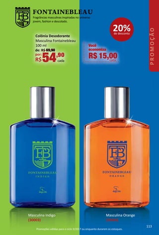 Fragrâncias masculinas inspiradas no universo
jovem, fashion e descolado.
Masculina Indigo
(30003)
Masculina Orange
(30004)
Você
economiza
R$ 15,00cada
de: R$ 69,90
por:
R$54,90
cada
Colônia Desodorante
Masculina Fontainebleau
100 ml
20%de desconto
113
PROMOÇÃO
Promoções válidas para o ciclo 3/2017 ou enquanto durarem os estoques.
 