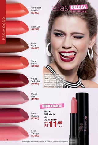 Batom
Hidratante
4 g
de: R$ 13,90
por:
R$11,90
cada
Rosa
Ousadia
(17300)
Malva
Kiss
(19700)
Rosa
Vintage
(21000)
Vinho
Sedução
(18000)
Coral
Retrô
(20300)
Ruby Up
(22700)
Café
Glam
(24000)
Vermelho
Desejo
(23400)
HIDRATANTE
BELEZA
que inspira
A modelo usa Base Líquida
Bege Médio, Corretvo Líquido Bege
Natural, Pó Compacto Médio, Blush
Compacto Iluminador Bronze, Duo de
Sombras Preto e Pérola, Lápis para Olhos
Preto Kajal, Máscara para Cílios Preta e
Batom Hidratante Vinho Sedução.
116
PROMOÇÃO
Promoções válidas para o ciclo 3/2017 ou enquanto durarem os estoques.
 