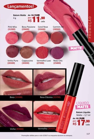Batom Líquido
Mate – 3,7 ml
de: R$ 19,90
por:
R$17,90
cada
MATTE
LÍQUIDO
Vermelho (36400)
Boca (33300) Rosa Clássico (35700)
Vinho (89000)
Lançamentos!
Boca Passione
(29600)
Coral Rose
(32600)
Carmim Hit
(28900)
Pink Miss
(31900)
Vinho Puro
(26500)
Roxo Chic
(25800)
Cappuccino
(30200)
Vermelho Luxo
(27200)
Batom Mate
4 g
de: R$ 13,90
por:
R$11,90
cada
MATTE
117
PROMOÇÃO
Promoções válidas para o ciclo 3/2017 ou enquanto durarem os estoques.
 