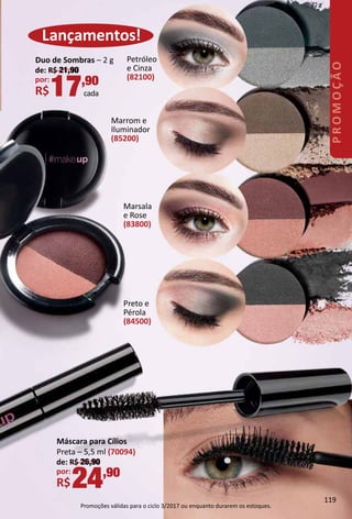 Máscara para Cílios
Preta – 5,5 ml (70094)
de: R$ 26,90
por:
R$24,90
Duo de Sombras – 2 g
de: R$ 21,90
por:
R$17,90
cada
Lançamentos!
Petróleo
e Cinza
(82100)
Marsala
e Rose
(83800)
Marrom e
Iluminador
(85200)
Preto e
Pérola
(84500)
119
PROMOÇÃO
Promoções válidas para o ciclo 3/2017 ou enquanto durarem os estoques.
 