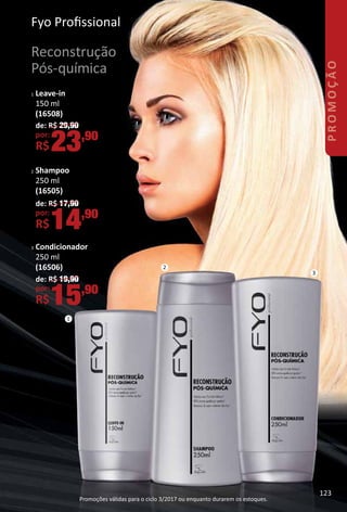 FyoFyo Proﬁssional
Reconstrução
Pós-química
1 Leave-in
150 ml
(16508)
2 Shampoo
250 ml
(16505)
3 Condicionador
250 ml
(16506)
de: R$ 29,90
por:
R$23,90
de: R$ 17,90
por:
R$14,90
de: R$ 19,90
por:
R$15,90
1
2
3
123
PROMOÇÃO
Promoções válidas para o ciclo 3/2017 ou enquanto durarem os estoques.
 