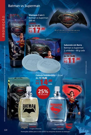 TM©DCComics.(s15)
BATMANVSSUPERMAN:DAWNOFJUSTICEandallrelatedcharactersandelements©™DCComicsandWarnerBros.EntertainmentInc.(s16)
Superman
(16041)
 Fougère refrescante.
Batman
(16040)
 Fougère refrescante.
25%de desconto
Colônia Desodorante – 25 ml
de: R$ 19,90
por:
R$14,90
cada
Batman vs Superman
de: R$ 21,90
por:
R$17,90
Shampoo 2 em 1
Batman vs Superman
200 ml
(16042)
de: R$ 14,90
por:
R$11,90
Sabonete em Barra
Batman vs Superman
2 unidades – 80 g cada
(16043)
124
PROMOÇÃO
Promoções válidas para o ciclo 3/2017 ou enquanto durarem os estoques.
 