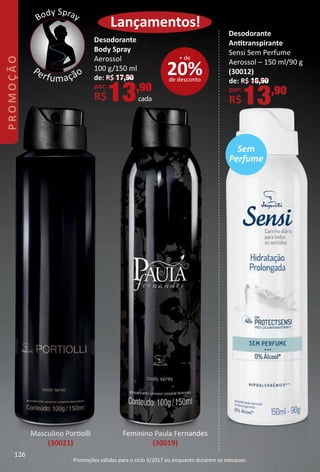 Lançamentos!
Desodorante
Anttranspirante
Sensi Sem Perfume
Aerossol – 150 ml/90 g
(30012)
de: R$ 16,90
por:
R$13,90
20%de desconto
+ de
Desodorante
Body Spray
Aerossol
100 g/150 ml
de: R$ 17,90
por:
R$13,90
cada
Feminino Paula Fernandes
(30019)
Masculino Portolli
(30021)
Body Spray
Perfumação
Feminino
Sem
Perfume
126
PROMOÇÃO
Promoções válidas para o ciclo 3/2017 ou enquanto durarem os estoques.
 