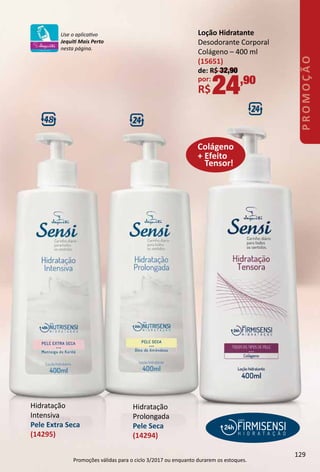 Hidratação
Intensiva
Pele Extra Seca
(14295)
+ Efeito
Tensor!
Colágeno
Loção Hidratante
Desodorante Corporal
Colágeno – 400 ml
(15651)
de: R$ 32,90
por:
R$24,90
Hidratação
Prolongada
Pele Seca
(14294)
Use o aplicatvo
Jequit Mais Perto
nesta página.
129
PROMOÇÃO
Promoções válidas para o ciclo 3/2017 ou enquanto durarem os estoques.
 