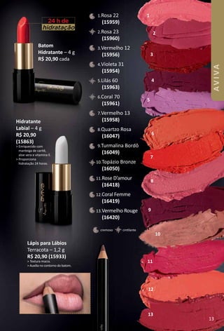 Batom
Hidratante – 4 g
R$ 20,90 cada
hidratação
24 h de
Hidratante
Labial – 4 g
R$ 20,90
(15863)
> Enriquecido com
manteiga de caritê,
aloe vera e vitamina E.
> Proporciona
hidratação 24 horas.
4
5
6
7
8
9
10
11
12
13
2
3
1.Rosa 22
(15959)
2.Rosa 23
(15960)
3.Vermelho 12
(15956)
4.Violeta 31
(15954)
5.Lilás 60
(15963)
6.Coral 70
(15961)
7.Vermelho 13
(15958)
8.Quartzo Rosa
(16047)
9.Turmalina Bordô
(16049)
10.Topázio Bronze
(16050)
11.Rose D’amour
(16418)
12.Coral Femme
(16419)
13.Vermelho Rouge
(16420)
cintlantecremoso
Lápis para Lábios
Terracota – 1,2 g
R$ 20,90 (15933)
> Textura macia.
> Auxilia no contorno do batom.
1
13
AVIVA
 