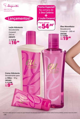 Óleo Monofásico
Desodorante
Corporal – 200 ml
(30168)
de: R$ 32,90
por:
R$19,90
Loção Hidratante
Desodorante
Corporal
250 ml
(30167)
de: R$ 21,90
por:
R$16,90
Creme Hidratante
Desodorante para
as Mãos – 50 g
(30166)
de: R$ 14,90
por:
R$9,90
*
Promoção válida apenas na compra da Loção Hidratante Desodorante Corporal (30167) e da Deo Colônia Feminina (30165), somente neste ciclo 3/2017.
Na compra de
1 Deo Colônia
1 Loção Corporal
Pague apenas
R$54,90*
+
Promo Especial!
Lançamentos!
0800-776-7575
www.jequit.com.br
130
 