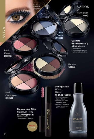 Black Silver
(15950)
Quarteto
de Sombras – 8 g
R$ 42,90 cada
> Alta cobertura.
> Pigmentos que aderem
facilmente às pálpebras.
Rosé
Classic
(30001)
Demaquilante
Bifásico
120 ml
R$ 29,90 (15948)
> Remove maquiagem
à prova d’água.
> Indicado para rosto
e área dos olhos.
> Mantém a hidratação
natural da pele, sem
deixá-la oleosa.
Rosé
Champagne
(15953)
Mandala
(16120)
Máscara para Cílios
Maximum – 10 g
R$ 39,90 (14862)
> Extremo volume,
alongamento e deﬁnição.
REALCE
EXTREMO
Olhos
A modelo usa
Quarteto de
Sombras Blue
Ocean.
Blue
Ocean
(15951)
14
AVIVA
 