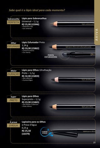 Sabe qual é o lápis ideal para cada momento?
Lápis para Sobrancelhas
Universal – 1,1 g
R$ 25,90 (15946)
> Preenche e fxa.
> Cor universal.
Lapiseira para os Olhos
à Prova D’água
0,25 g
R$ 25,50
(16379)
Lápis Esfumador Preto
1,14 g
R$ 33,90 (15862)
> Contorno preciso.
> Cor intensa.
Lápis para Olhos
Superpreto – 1,1 g
R$ 23,90 (15865)
> Alta fxação e cobertura.
> Preto intenso.
Lápis para Olhos Ultrafxação
Preto – 1,2 g
R$ 32,90 (15859)
> Alta cobertura.
> À prova d’água.
pOnta
ESfuMaDORa
preto
Super
duração
Maior
esfumado
Olhar
perfeIta
Sobrancelha
À prova
d’água
À pROVa
D’ÁGua
15
AVIVA
 