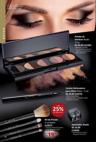 A modelo usa Caneta
Delineadora para Olhos Preta
e Palete de Sombras Nude.
Caneta Delineadora
para Olhos Preta – 1 ml
R$ 29,90 (15374)
> Efeito Carbon Black.
> Longa duração e resistente à água.
> Traço fno e preciso.
Palete de
Sombras Nude
7,5 g
R$ 64,90 (16186)
> Moderna e versátl.
> Com 10 cores nudes para
inúmeras combinações e
looks! Divirta-se!
apontador Duplo
R$ 16,90
(15860)
> Depósito para resíduos
e limpador de lâmina.
Kit de pincéis
4 unidades
(15857)
> Tamanho médio dos pincéis:
12 cm de comprimento.
de: R$ 27,90
por:
R$19,90
25%de desconto
+ de
16
AVIVA
 