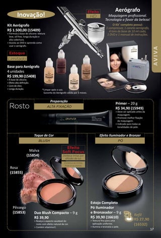 *Limpar após o uso.
Garanta do Aerógrafo válida por 3 meses.
efeito
HD
aerógrafo
Maquiagem profssional.
Tecnologia a favor da beleza!
O Kit*
completo possui:
1 compressor, 1 caneta aerógrafo,
4 tons de base de 10 ml cada,
1 DVD e 1 manual de instruções.
Inovação!
Rosto
Kit aerógrafo
R$ 1.500,00 (15409)
> Fórmula à base de silicone: textura
leve, oil free, longa duração e
alta cobertura.
> Assista ao DVD e aprenda como
usar o aerógrafo.
Base para aerógrafo
4 unidades
R$ 199,90 (15408)
> À base de silicone.
> Efeito alta defnição.
> Livre de óleo.
> Longa duração.
estoque
Limitado
efeito
Soft Focus
Disfarça linhas por
difusão de luz.
Disfarça as linhas
fnas e os poros.
Refil
R$ 27,90
(16532)
Duo Blush Compacto – 9 g
R$ 39,90
> Realça o aspecto saudável do
rosto com efeito natural de cor.
> Contém vitamina E.
primer – 20 g
R$ 34,90 (15949)
> Deve ser aplicado antes da
maquiagem.
> Promove melhor fxação
da maquiagem.
> Indicado para todas as
tonalidades de pele.
alta fIxação
Preparação
Blush
Toque de Cor
pó
Efeito Iluminador e Bronzer
Pêssego
(15853)
Rosa
(15855)
Malva
(15854)
Estojo Completo
pó Iluminador
e Bronzeador – 9 g
R$ 39,90 (16610)
> Textura fna para uma
aplicação uniforme.
> Ilumina e bronzeia a pele.
17
AVIVA
 