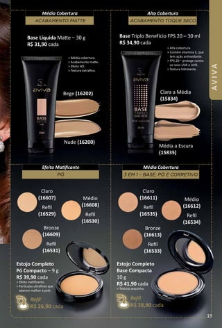 > Média cobertura.
> Acabamento mate.
> Efeito HD.
> Textura extrafna.
Nude (16200)
Bege (16202)
Média a Escura
(15835)
Clara a Média
(15834)
Base Triplo Benefício FPS 20 – 30 ml
R$ 34,90 cada
> Alta cobertura.
> Contém vitamina E, que
tem ação antoxidante.
> FPS 20 – protege contra
os raios UVA e UVB.
> Textura hidratante.
Base Líquida Mate – 30 g
R$ 31,90 cada
Claro
(16607)
Refl
(16529)
Médio
(16608)
Refl
(16530)
Bronze
(16609)
Refl
(16531)
Claro
(16611)
Refl
(16535)
Médio
(16612)
Refl
(16534)
Bronze
(16613)
Refl
(16533)
3 em 1 – Base, pó e corretIvo
Média Cobertura
pó
Efeito Matfcante
Estojo Completo
pó Compacto – 9 g
R$ 39,90 cada
> Efeito matfcante.
> Partculas ultrafnas que
aderem melhor à pele.
Refil
R$ 26,90 cada
Estojo Completo
Base Compacta
10 g
R$ 41,90 cada
> Textura sequinha.
Refil
R$ 28,90 cada
acaBamento matte
Média Cobertura
acaBamento toque seco
Alta Cobertura
19
AVIVA
 