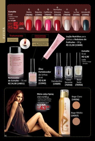 Tratamento
Unhas
Esmalte
9 ml
R$ 6,90
cada
> Brilho e longa
duração.
Base
Seda
(76956)
Nazca
(76654)
Bege Médio
(14357)
Bege Claro
(14356)
Amsterdã
(15940)
NEON
Removedor
de Esmalte – 75 ml
R$ 34,90 (14851)
Loção Nutritva para
Unhas e Redutora de
Cutculas – 20 g
R$ 15,90 (15840)
Óleo
Fortalecedor
de Unhas
9 ml
R$ 8,90
(15942)
Clinicamente
comprovado!
Silício orgânico: auxilia no
crescimento e na resistência.
Meia-calça Spray
150 ml/90 g
> Disfarça imperfeições.
> Não mancha a roupa.
> Resistente à água.
de: R$ 46,90
por:
R$43,90
cada
Óleo
Secante
(76958)
Extrabrilho
(14689)
Malta
(76646)
La Paz
(15390)
Califórnia
(76642)
Nápoles
(15943)
Vermelho
Kimono
(16123)
Esmalte
9 ml
> Brilho e longa
duração.
de: R$ 6,90
por:
R$5,90
cada
20
 