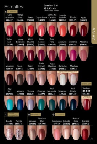 Esmaltes
Cremoso
Mônaco
(14033)
Manhatan
(14619)
Noruega
(14616)
Veneza
(15938)
Esmalte – 9 ml
R$ 6,90 cada
> Brilho e longa duração.
Texas
(76648)
Copacabana
(14225)
Cintilante
Orlando
(15308)
Salvador
(14459)
Bonito
(15384)
Marrocos
(15939)
Florença
(15944)
Kyoto
(15945)
Vermelho
Carmim
(16056)
Acapulco
(76645)
Ipanema
(14458)
Atakama
(76656)
Metalizado
Glitter
holográfco
Vinho
Sari
(16124)
Rosa
Sakurá
(16125)
Azul
Mesquita
(16127)
Marrom
Chai
(16204)
Efeito Gel
Top Coat
R$ 8,90
(16128)
Aplicado no
Tóquio (76647)
Tunísia
(15937)
Tóquio
(76647)
Quebec
(15947)
Bariloche
(76653)
Maldivas
(76652)
Saara
(76661)
Capri
(13837)
Azul
Attude
(16432)
Nude
Incrível
(16436)
Coral
Maravilha
(16437)
Pitanga
Glam
(16433)
Vinho
Charme
(16434)
Rosa
Festa
(16435)
Buenos
Aires
(14615)
Nude
Classique
(16411)
Vinho
Bordeaux
(16412)
Laranja
Bouquet
(16414)
Azul
Vert
(16415)
iDEAiS PARA FRANCESiNHA
21
AVIVA
 
