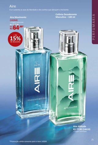 O ar sustenta as asas da liberdade e dos sonhos que abraçam o horizonte.
Aire
Colônia Desodorante
Masculina – 100 ml
Aire Alttude
R$ 77,90 (14610)
> Fougère refrescante.
*Promoção válida somente para o item 14264.
15%de desconto
+ de
Aire Movimento
(14264)
> Fougère refrescante.
de: R$ 77,90
por:
R$64,90*
25
PERFUMARIA
 