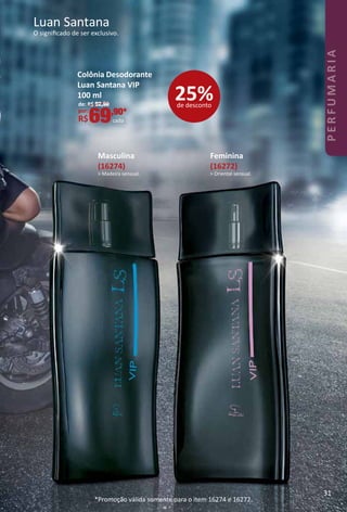 Masculina
(16274)
> Madeira sensual.
Feminina
(16272)
> Oriental sensual.
Luan Santana
O signiﬁcado de ser exclusivo.
Colônia Desodorante
Luan Santana VIP
100 ml
de: R$ 92,90
por:
R$69,90*
cada
*Promoção válida somente para o item 16274 e 16272.
25%de desconto
31
PERFUMARIA
 