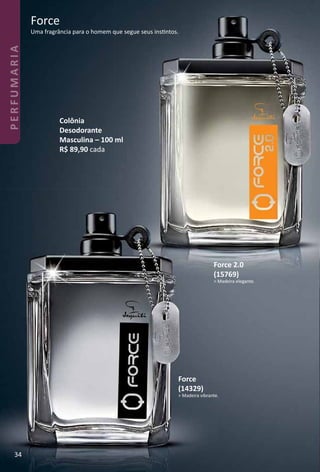 Force
Uma fragrância para o homem que segue seus instntos.
Colônia
Desodorante
Masculina – 100 ml
R$ 89,90 cada
Force
(14329)
> Madeira vibrante.
Force 2.0
(15769)
> Madeira elegante.
34
PERFUMARIA
 